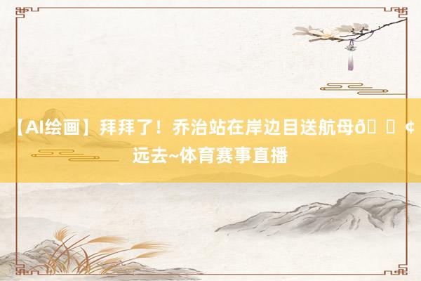 【AI绘画】拜拜了！乔治站在岸边目送航母🚢远去~体育赛事直播