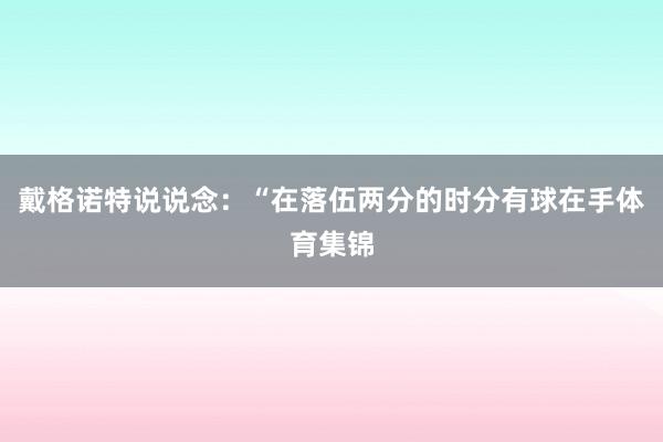 戴格诺特说说念：“在落伍两分的时分有球在手体育集锦