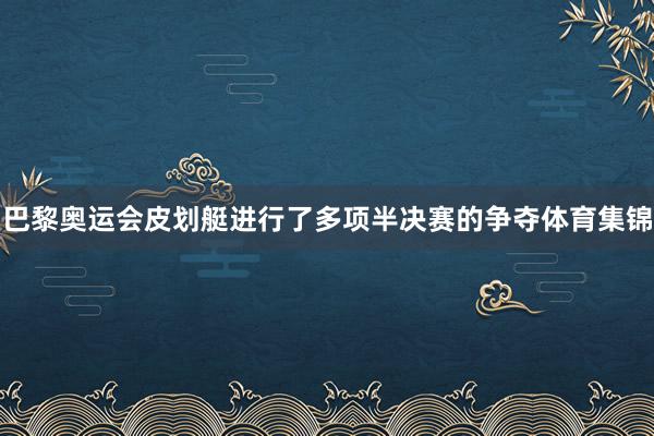 巴黎奥运会皮划艇进行了多项半决赛的争夺体育集锦
