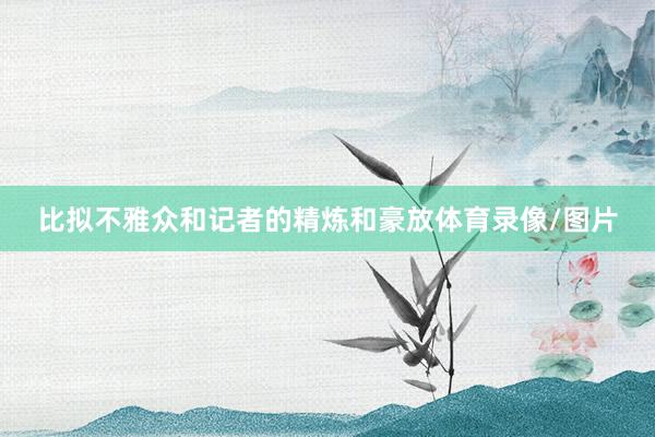 比拟不雅众和记者的精炼和豪放体育录像/图片