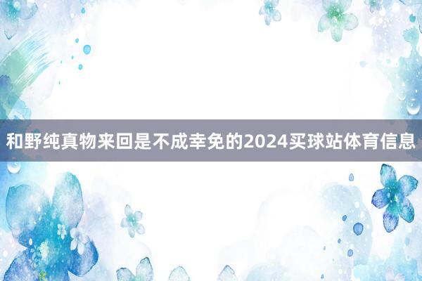 和野纯真物来回是不成幸免的2024买球站体育信息