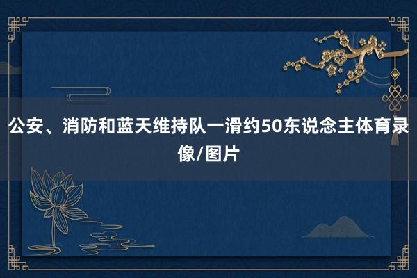 公安、消防和蓝天维持队一滑约50东说念主体育录像/图片