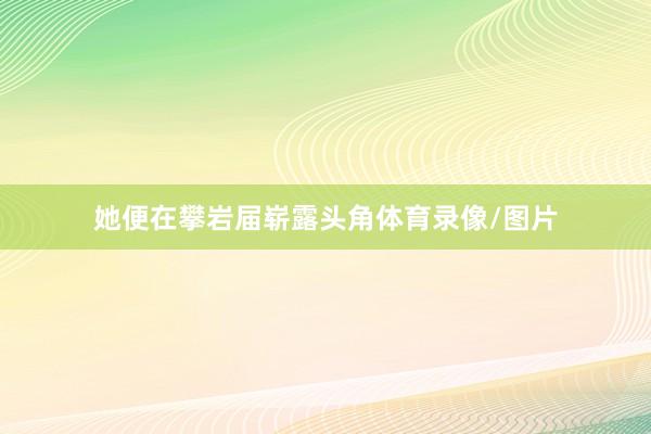她便在攀岩届崭露头角体育录像/图片