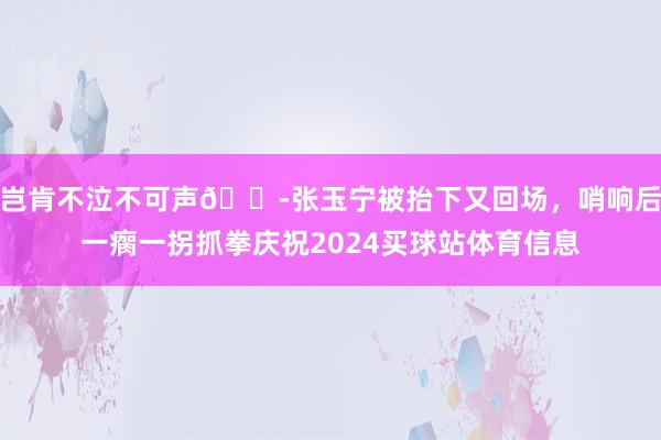 岂肯不泣不可声😭张玉宁被抬下又回场，哨响后一瘸一拐抓拳庆祝2024买球站体育信息