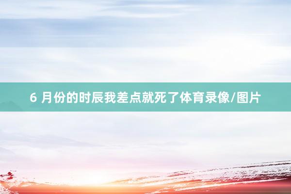 6 月份的时辰我差点就死了体育录像/图片