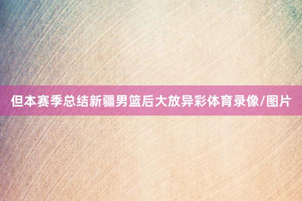 但本赛季总结新疆男篮后大放异彩体育录像/图片