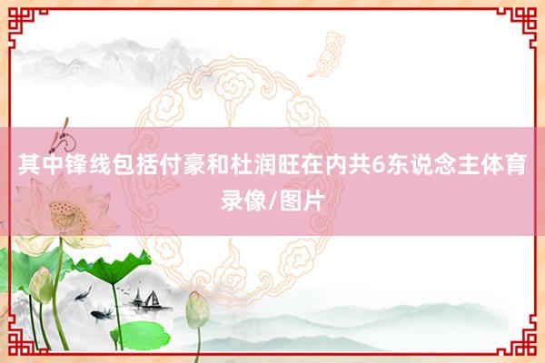 其中锋线包括付豪和杜润旺在内共6东说念主体育录像/图片