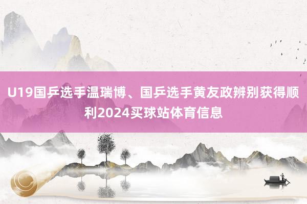 U19国乒选手温瑞博、国乒选手黄友政辨别获得顺利2024买球站体育信息