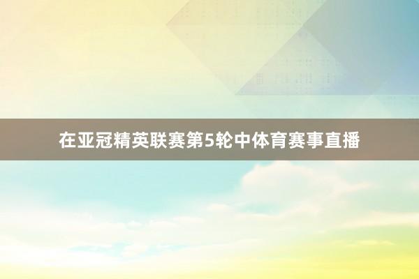 在亚冠精英联赛第5轮中体育赛事直播