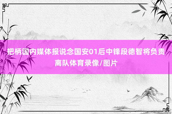 把柄国内媒体报说念国安01后中锋段德智将负责离队体育录像/图片