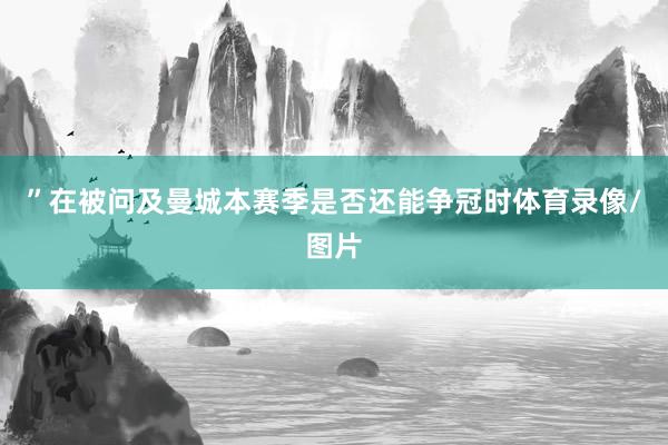 ”在被问及曼城本赛季是否还能争冠时体育录像/图片