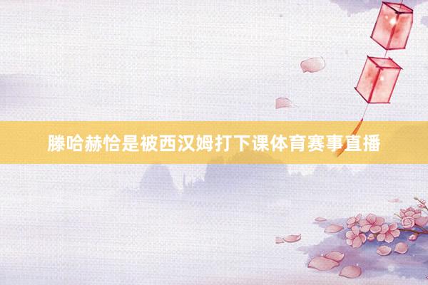 滕哈赫恰是被西汉姆打下课体育赛事直播