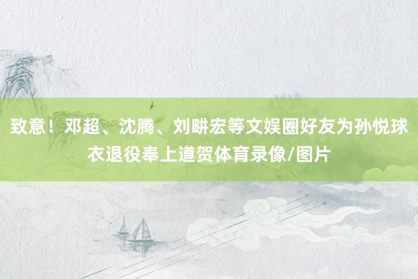 致意！邓超、沈腾、刘畊宏等文娱圈好友为孙悦球衣退役奉上道贺体育录像/图片