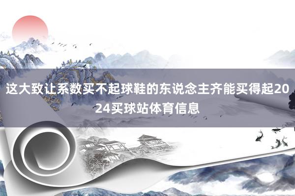 这大致让系数买不起球鞋的东说念主齐能买得起2024买球站体育信息
