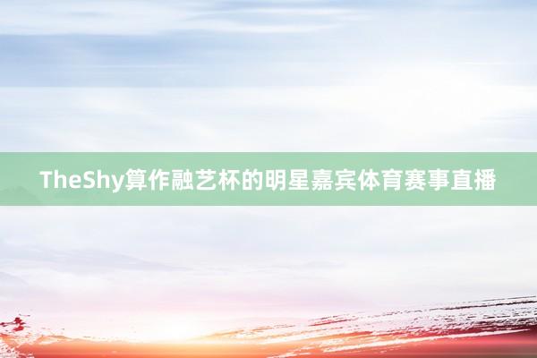 TheShy算作融艺杯的明星嘉宾体育赛事直播