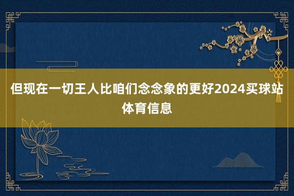 但现在一切王人比咱们念念象的更好2024买球站体育信息