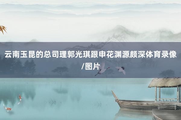 云南玉昆的总司理郭光琪跟申花渊源颇深体育录像/图片