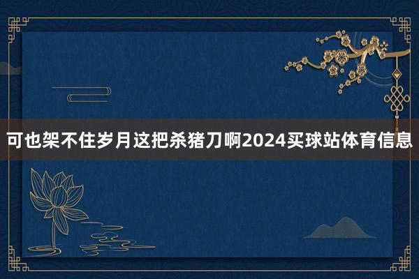 可也架不住岁月这把杀猪刀啊2024买球站体育信息