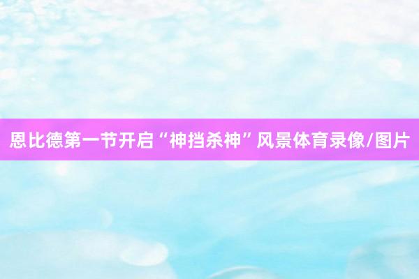 恩比德第一节开启“神挡杀神”风景体育录像/图片