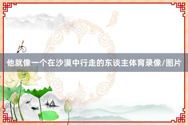 他就像一个在沙漠中行走的东谈主体育录像/图片