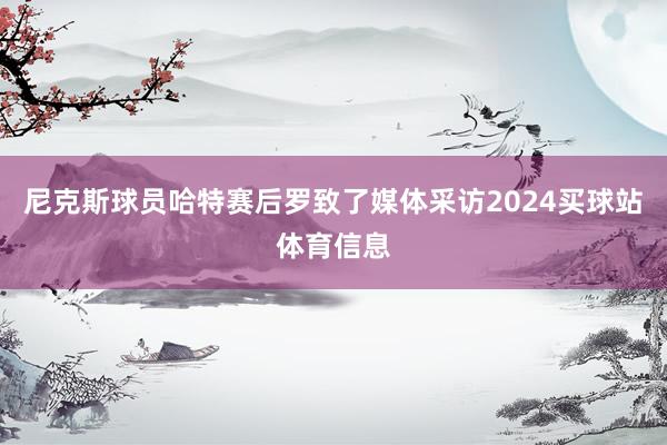 尼克斯球员哈特赛后罗致了媒体采访2024买球站体育信息