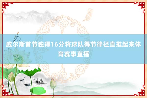 威尔斯首节独得16分将球队得节律径直推起来体育赛事直播