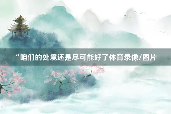 “咱们的处境还是尽可能好了体育录像/图片