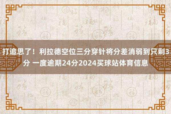 打追思了！利拉德空位三分穿针将分差消弱到只剩3分 一度逾期24分2024买球站体育信息
