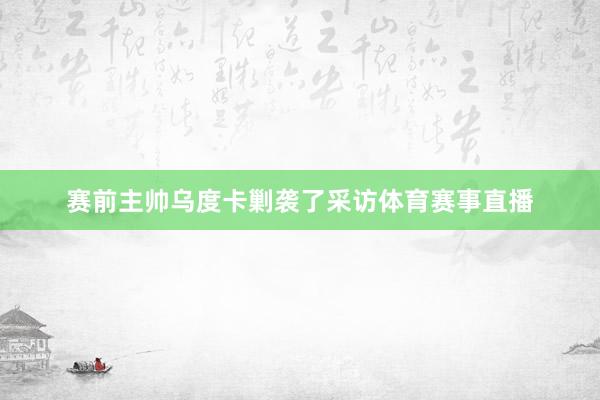 赛前主帅乌度卡剿袭了采访体育赛事直播