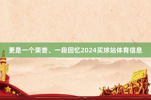 更是一个荣誉、一段回忆2024买球站体育信息