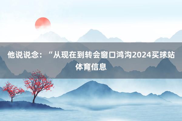 他说说念：“从现在到转会窗口鸿沟2024买球站体育信息