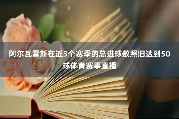 阿尔瓦雷斯在近3个赛季的总进球数照旧达到50球体育赛事直播