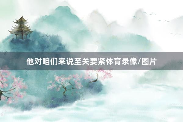 他对咱们来说至关要紧体育录像/图片