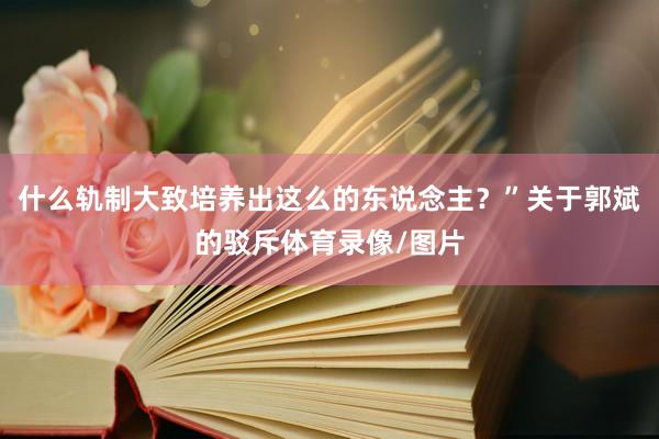什么轨制大致培养出这么的东说念主？”关于郭斌的驳斥体育录像/图片