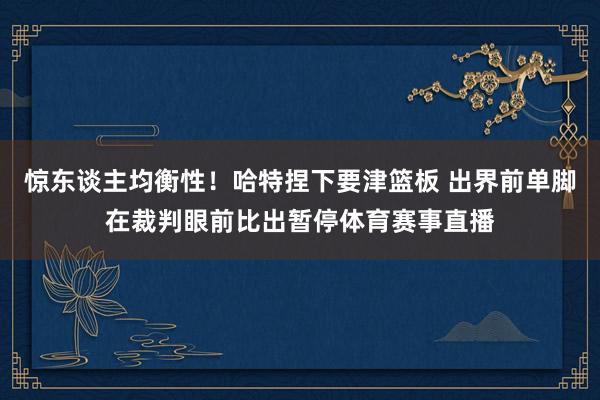 惊东谈主均衡性！哈特捏下要津篮板 出界前单脚在裁判眼前比出暂停体育赛事直播