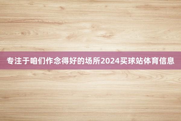 专注于咱们作念得好的场所2024买球站体育信息