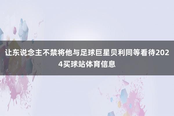 让东说念主不禁将他与足球巨星贝利同等看待2024买球站体育信息