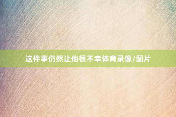 这件事仍然让他很不幸体育录像/图片
