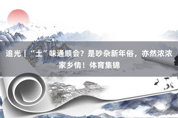 追光｜“土”味通顺会？是吵杂新年俗，亦然浓浓家乡情！体育集锦