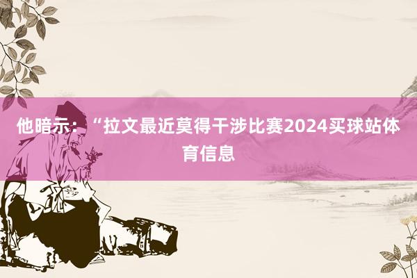 他暗示：“拉文最近莫得干涉比赛2024买球站体育信息