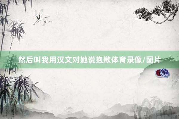 然后叫我用汉文对她说抱歉体育录像/图片