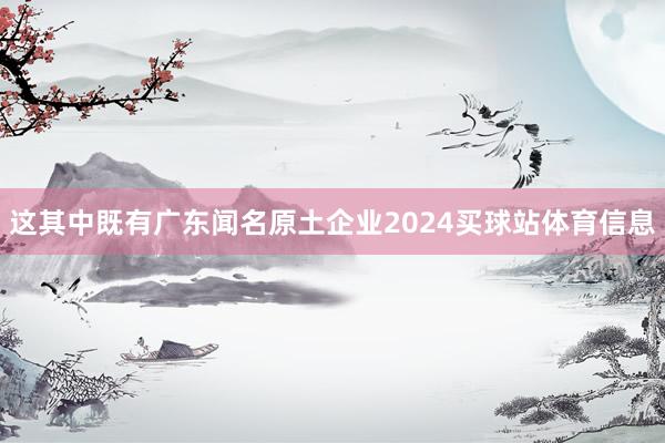 这其中既有广东闻名原土企业2024买球站体育信息