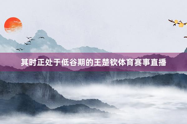 其时正处于低谷期的王楚钦体育赛事直播