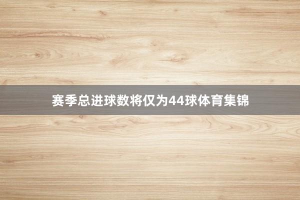 赛季总进球数将仅为44球体育集锦