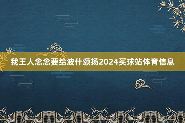 我王人念念要给波什颂扬2024买球站体育信息