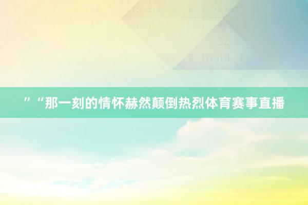 ”“那一刻的情怀赫然颠倒热烈体育赛事直播