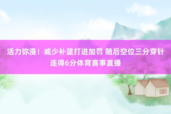 活力弥漫!威少补篮打进加罚 随后空位三分穿针连得6分体育赛事直播