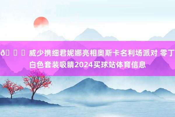 😎威少携细君妮娜亮相奥斯卡名利场派对 零丁白色套装吸睛2024买球站体育信息