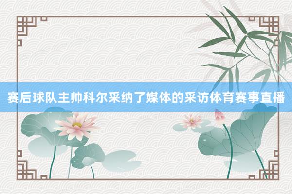 赛后球队主帅科尔采纳了媒体的采访体育赛事直播