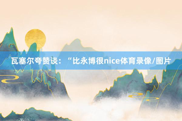 瓦塞尔夸赞谈:“比永博很nice体育录像/图片